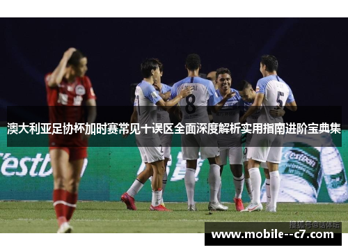 澳大利亚足协杯加时赛常见十误区全面深度解析实用指南进阶宝典集