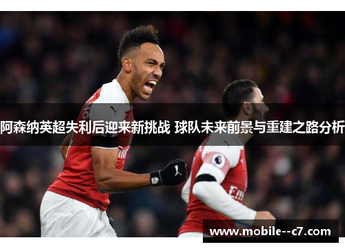 阿森纳英超失利后迎来新挑战 球队未来前景与重建之路分析 阿森纳英超失利后迎来新挑战 球队未来前景与重建之路分析