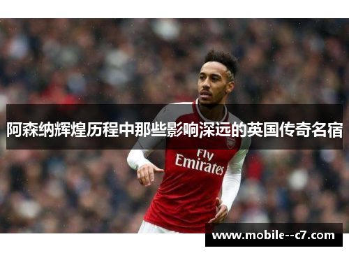 阿森纳辉煌历程中那些影响深远的英国传奇名宿 阿森纳辉煌历程中那些影响深远的英国传奇名宿