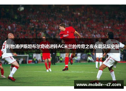 利物浦伊斯坦布尔奇迹逆转AC米兰的传奇之夜永载足坛史册