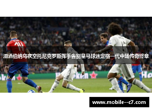泪洒伯纳乌夜空托尼克罗斯挥手告别皇马球迷定格一代中场传奇终章
